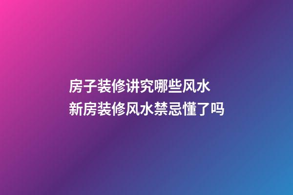 房子装修讲究哪些风水 新房装修风水禁忌懂了吗